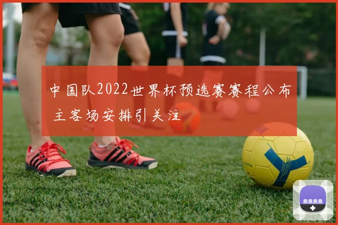 中国队2022世界杯预选赛赛程公布 主客场安排引关注