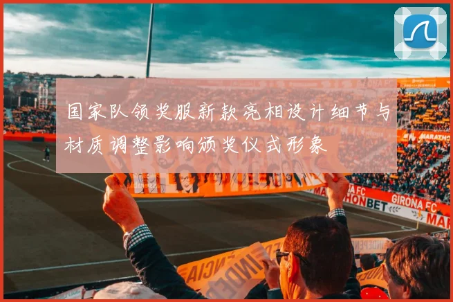 国家队领奖服新款亮相设计细节与材质调整影响颁奖仪式形象