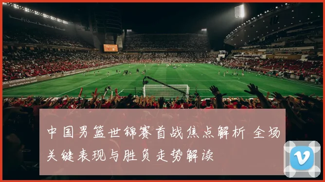 中国男篮世锦赛首战焦点解析 全场关键表现与胜负走势解读