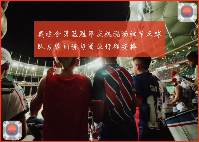 奥运会男篮冠军庆祝现场细节及球队后续训练与商业行程安排