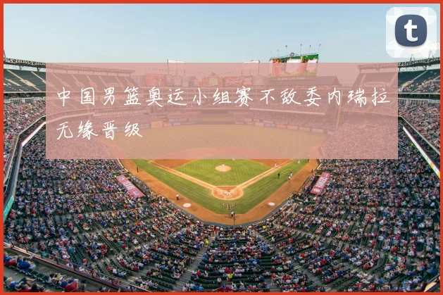 中国男篮奥运小组赛不敌委内瑞拉无缘晋级