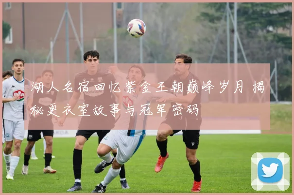 湖人名宿回忆紫金王朝巅峰岁月 揭秘更衣室故事与冠军密码