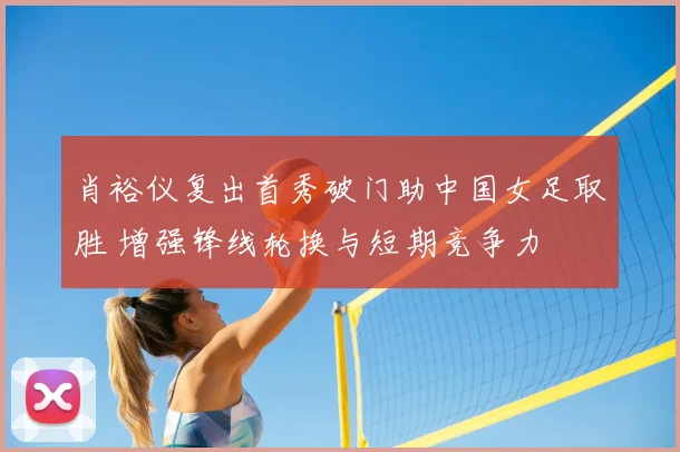 肖裕仪复出首秀破门助中国女足取胜 增强锋线轮换与短期竞争力