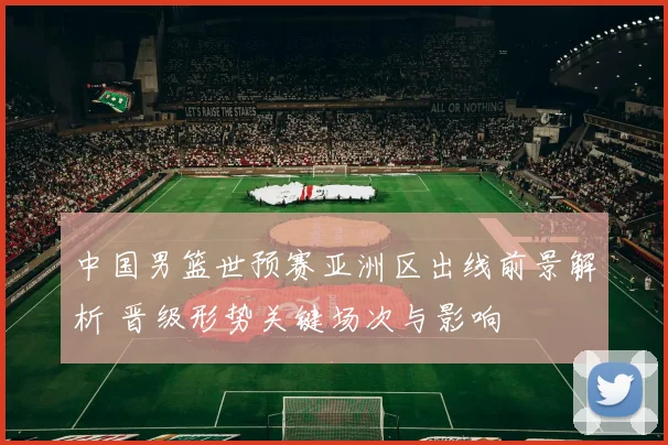 中国男篮世预赛亚洲区出线前景解析 晋级形势关键场次与影响