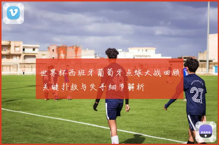 世界杯西班牙葡萄牙点球大战回顾 关键扑救与失手细节解析