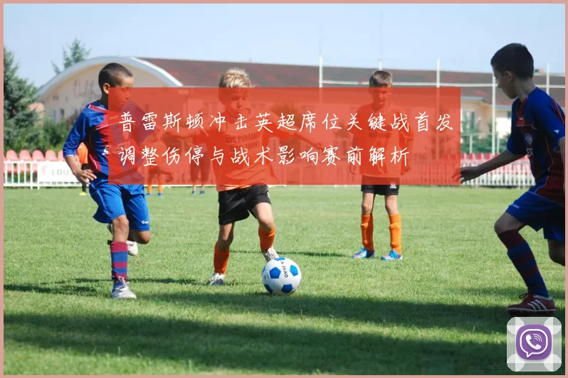 普雷斯顿冲击英超席位关键战首发调整伤停与战术影响赛前解析