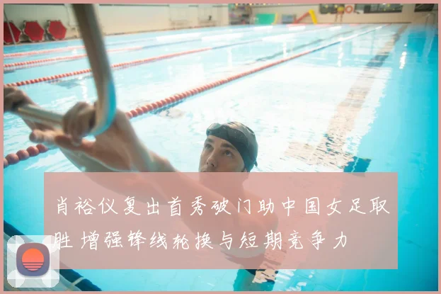 肖裕仪复出首秀破门助中国女足取胜 增强锋线轮换与短期竞争力