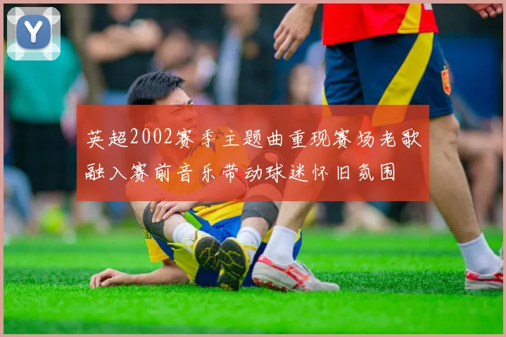 英超2002赛季主题曲重现赛场老歌融入赛前音乐带动球迷怀旧氛围