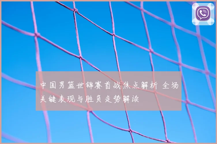 中国男篮世锦赛首战焦点解析 全场关键表现与胜负走势解读