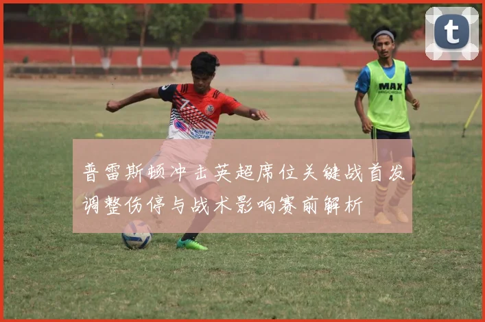 普雷斯顿冲击英超席位关键战首发调整伤停与战术影响赛前解析