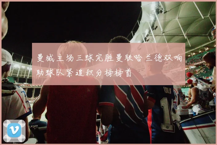 曼城主场三球完胜曼联哈兰德双响助球队紧追积分榜榜首