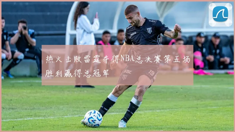 热火击败雷霆夺得NBA总决赛第五场胜利赢得总冠军